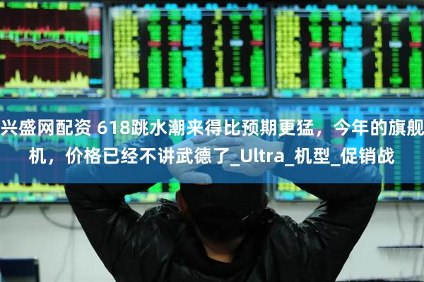 兴盛网配资 618跳水潮来得比预期更猛，今年的旗舰机，价格已经不讲武德了_Ultra_机型_促销战