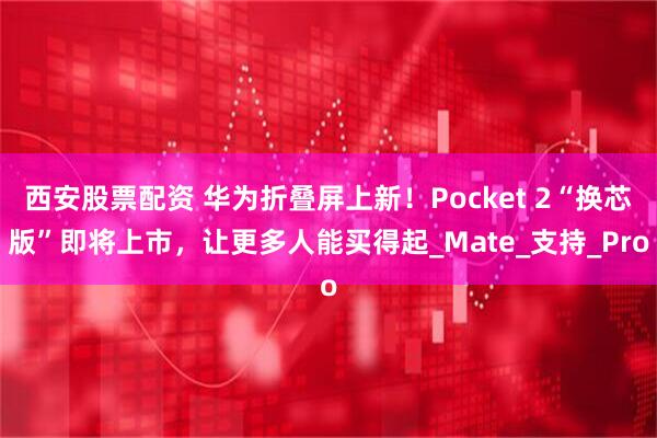 西安股票配资 华为折叠屏上新！Pocket 2“换芯版”即将上市，让更多人能买得起_Mate_支持_Pro
