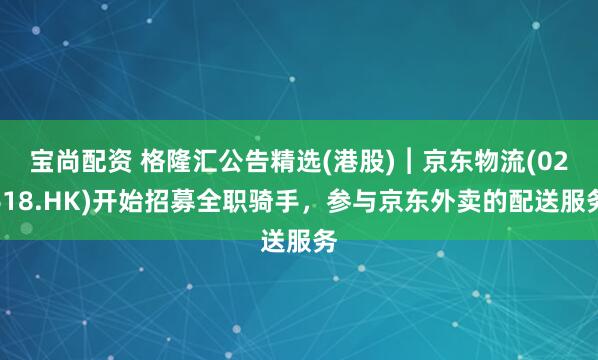 宝尚配资 格隆汇公告精选(港股)︱京东物流(02618.HK)开始招募全职骑手，参与京东外卖的配送服务