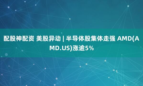 配股神配资 美股异动 | 半导体股集体走强 AMD(AMD.US)涨逾5%