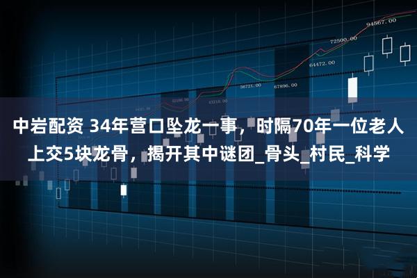 中岩配资 34年营口坠龙一事，时隔70年一位老人上交5块龙骨，揭开其中谜团_骨头_村民_科学