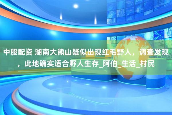 中股配资 湖南大熊山疑似出现红毛野人，调查发现，此地确实适合野人生存_阿伯_生活_村民
