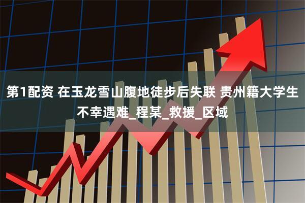 第1配资 在玉龙雪山腹地徒步后失联 贵州籍大学生不幸遇难_程某_救援_区域