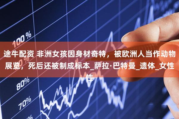 途牛配资 非洲女孩因身材奇特，被欧洲人当作动物展览，死后还被制成标本_萨拉·巴特曼_遗体_女性