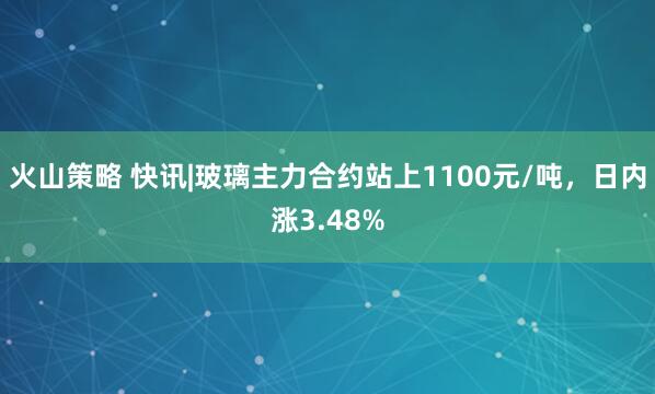 火山策略 快讯|玻璃主力合约站上1100元/吨，日内涨3.48%