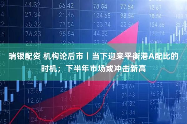瑞银配资 机构论后市丨当下迎来平衡港A配比的时机；下半年市场或冲击新高