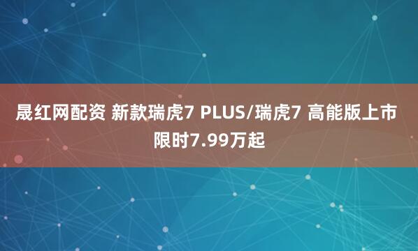 晟红网配资 新款瑞虎7 PLUS/瑞虎7 高能版上市 限时7.99万起