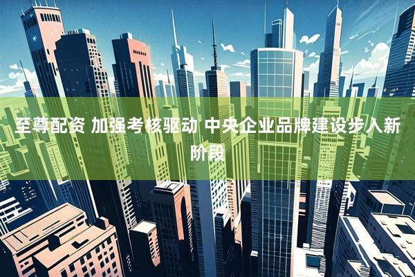 至尊配资 加强考核驱动 中央企业品牌建设步入新阶段