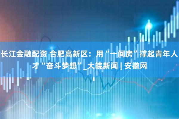 长江金融配资 合肥高新区：用“一间房”撑起青年人才“奋斗梦想”_大皖新闻 | 安徽网
