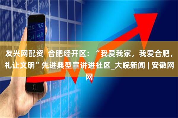 友兴网配资  合肥经开区：“我爱我家，我爱合肥，礼让文明”先进典型宣讲进社区_大皖新闻 | 安徽网