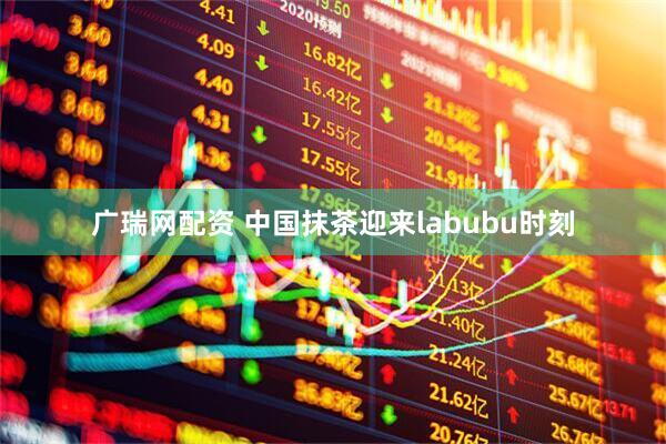 广瑞网配资 中国抹茶迎来labubu时刻