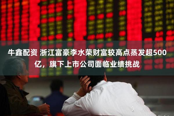 牛鑫配资 浙江富豪李水荣财富较高点蒸发超500亿，旗下上市公司面临业绩挑战