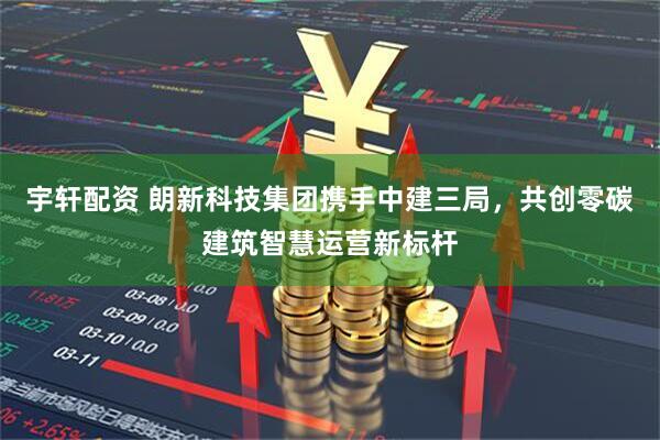 宇轩配资 朗新科技集团携手中建三局，共创零碳建筑智慧运营新标杆