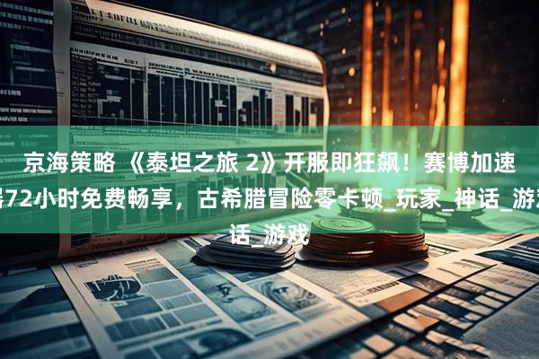 京海策略 《泰坦之旅 2》开服即狂飙！赛博加速器72小时免费畅享，古希腊冒险零卡顿_玩家_神话_游戏
