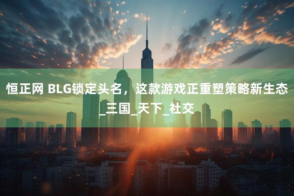 恒正网 BLG锁定头名，这款游戏正重塑策略新生态_三国_天下_社交