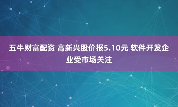 五牛财富配资 高新兴股价报5.10元 软件开发企业受市场关注