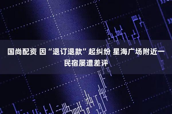 国尚配资 因“退订退款”起纠纷 星海广场附近一民宿屡遭差评