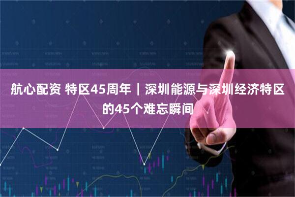 航心配资 特区45周年｜深圳能源与深圳经济特区的45个难忘瞬间