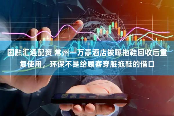 国融汇通配资 常州一万豪酒店被曝拖鞋回收后重复使用，环保不是给顾客穿脏拖鞋的借口