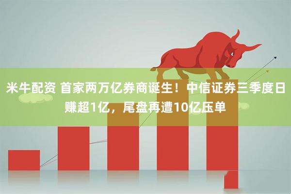 米牛配资 首家两万亿券商诞生！中信证券三季度日赚超1亿，尾盘再遭10亿压单