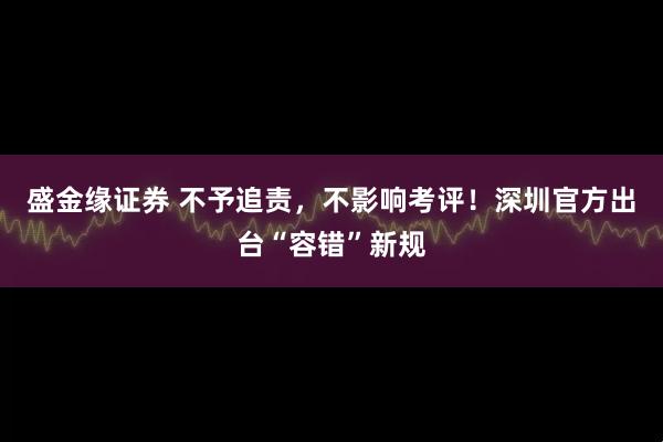盛金缘证券 不予追责，不影响考评！深圳官方出台“容错”新规