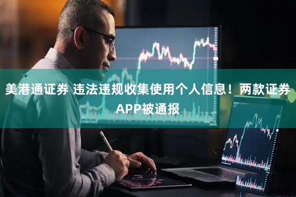 美港通证券 违法违规收集使用个人信息！两款证券APP被通报