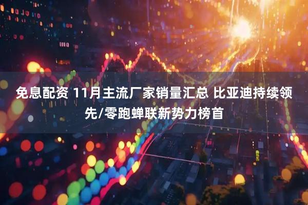 免息配资 11月主流厂家销量汇总 比亚迪持续领先/零跑蝉联新势力榜首