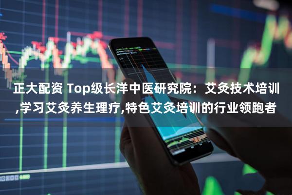 正大配资 Top级长洋中医研究院：艾灸技术培训,学习艾灸养生理疗,特色艾灸培训的行业领跑者