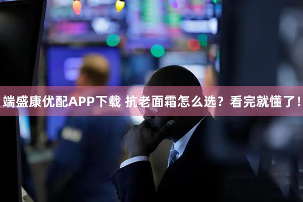 端盛康优配APP下载 抗老面霜怎么选？看完就懂了！