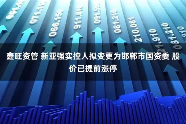 鑫旺资管 新亚强实控人拟变更为邯郸市国资委 股价已提前涨停