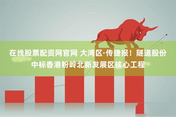 在线股票配资网官网 大湾区·传捷报！隧道股份中标香港粉岭北新发展区核心工程