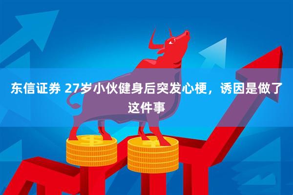 东信证券 27岁小伙健身后突发心梗，诱因是做了这件事
