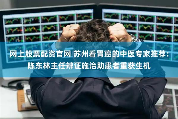网上股票配资官网 苏州看胃癌的中医专家推荐：陈东林主任辨证施治助患者重获生机