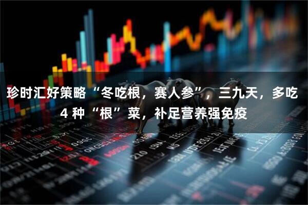 珍时汇好策略 “冬吃根，赛人参”，三九天，多吃 4 种 “根” 菜，补足营养强免疫