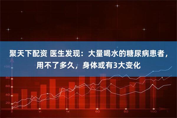 聚天下配资 医生发现：大量喝水的糖尿病患者，用不了多久，身体或有3大变化